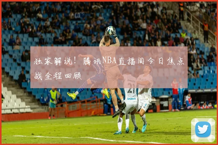 独家解说!腾讯NBA直播间今日焦点战全程回顾