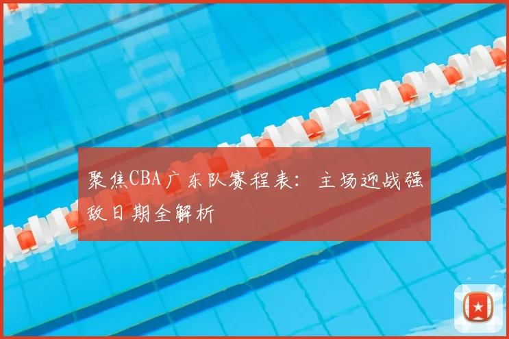 聚焦CBA广东队赛程表:主场迎战强敌日期全解析