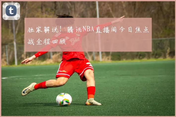 独家解说！腾讯NBA直播间今日焦点战全程回顾