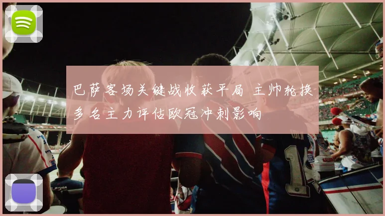 巴萨客场关键战收获平局 主帅轮换多名主力评估欧冠冲刺影响